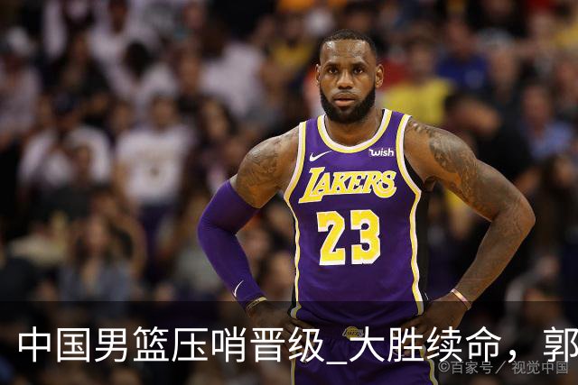 中国男篮压哨晋级 大胜续命，郭士强不会下课 但挑战才刚刚开始！