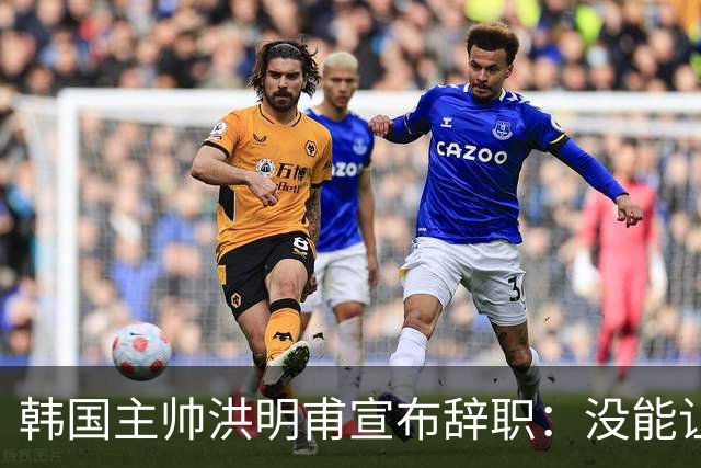 韩国主帅洪明甫宣布辞职：没能让大家满意 但我已尽力