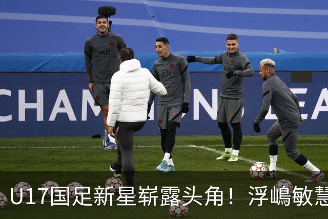 U17国足新星崭露头角！浮嶋敏慧眼识珠，首秀破门助力大胜！